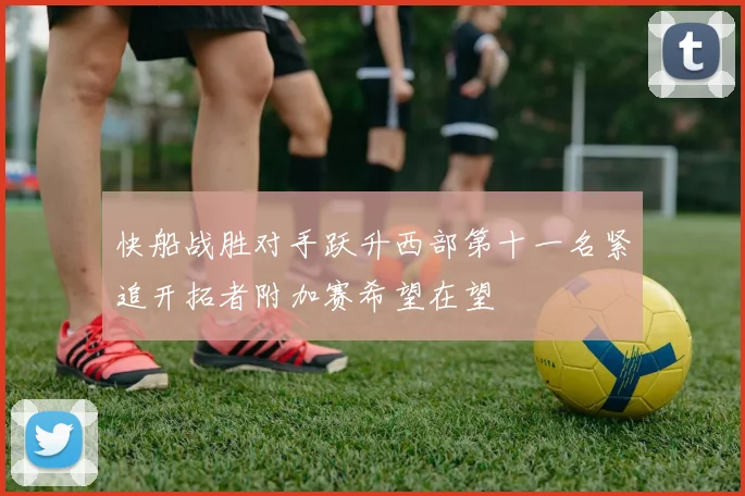 快船战胜对手跃升西部第十一名紧追开拓者附加赛希望在望