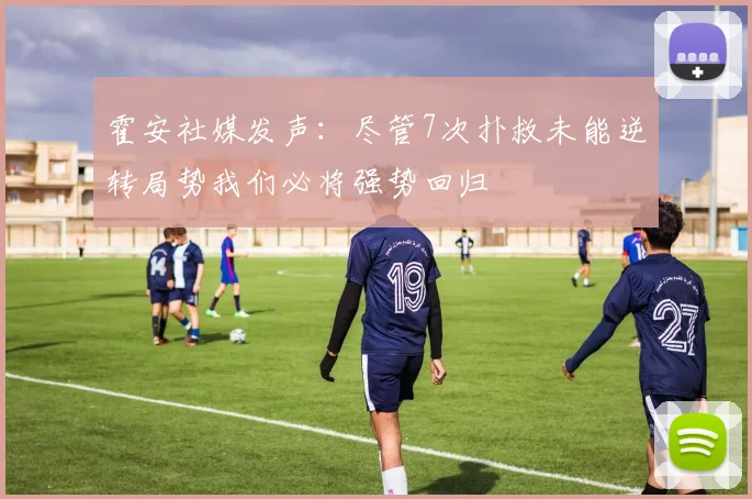 霍安社媒发声：尽管7次扑救未能逆转局势我们必将强势回归