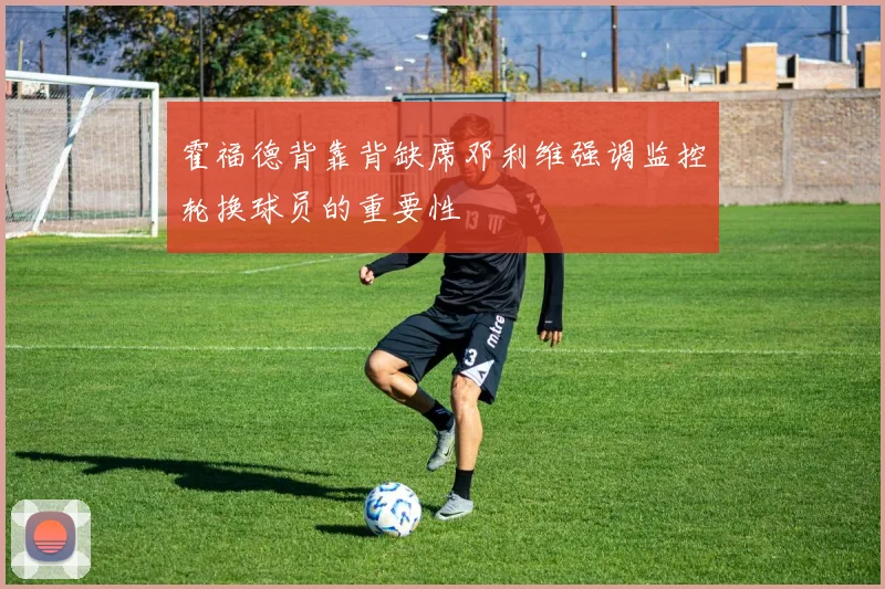 霍福德背靠背缺席邓利维强调监控轮换球员的重要性