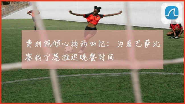 费利佩倾心梅西回忆：为看巴萨比赛我宁愿推迟晚餐时间