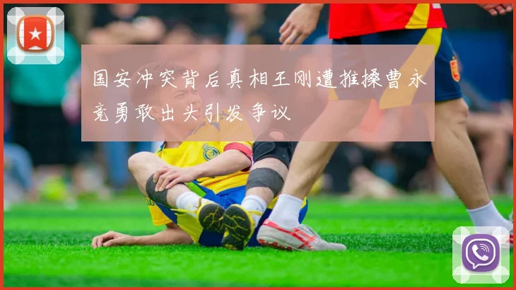 国安冲突背后真相王刚遭推搡曹永竞勇敢出头引发争议