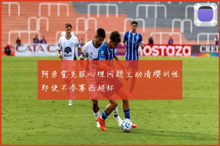 阿劳霍克服心理问题主动请缨训练即使不参赛西超杯