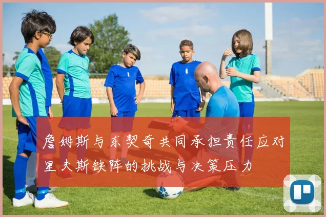 詹姆斯与东契奇共同承担责任应对里夫斯缺阵的挑战与决策压力