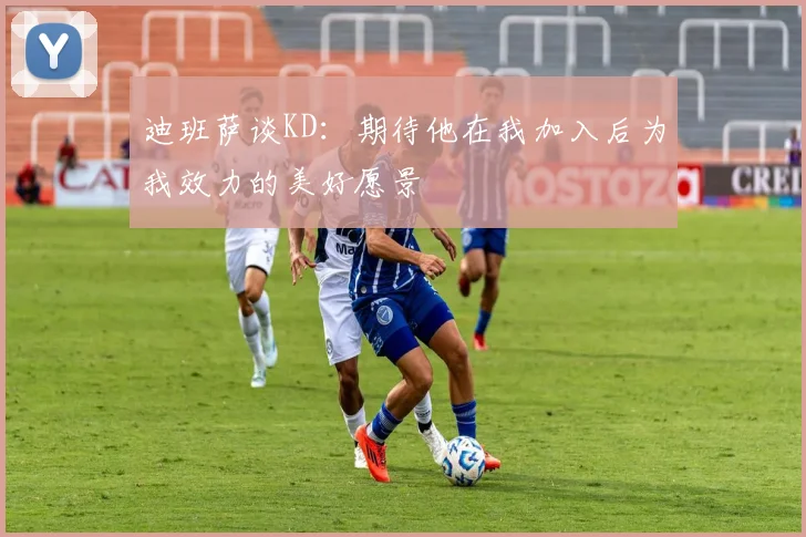 迪班萨谈KD：期待他在我加入后为我效力的美好愿景