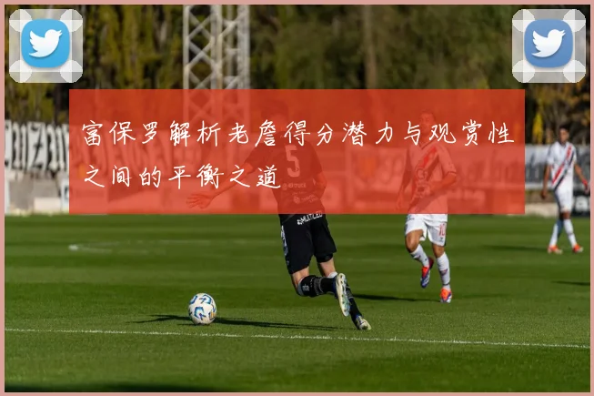 富保罗解析老詹得分潜力与观赏性之间的平衡之道