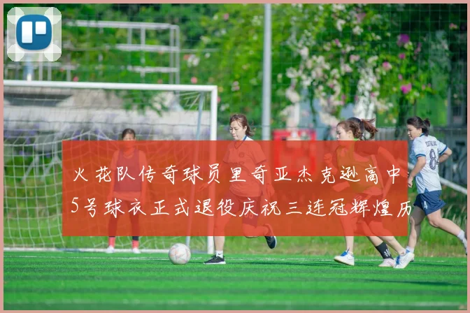 火花队传奇球员里奇亚杰克逊高中5号球衣正式退役庆祝三连冠辉煌历史