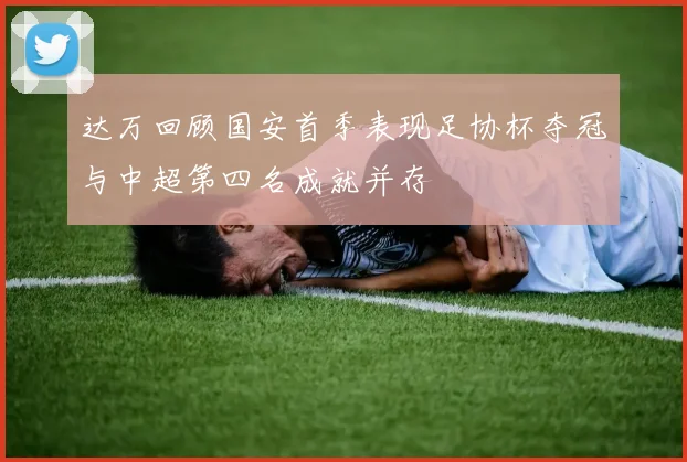 达万回顾国安首季表现足协杯夺冠与中超第四名成就并存