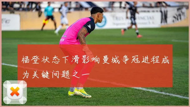福登状态下滑影响曼城争冠进程成为关键问题之一