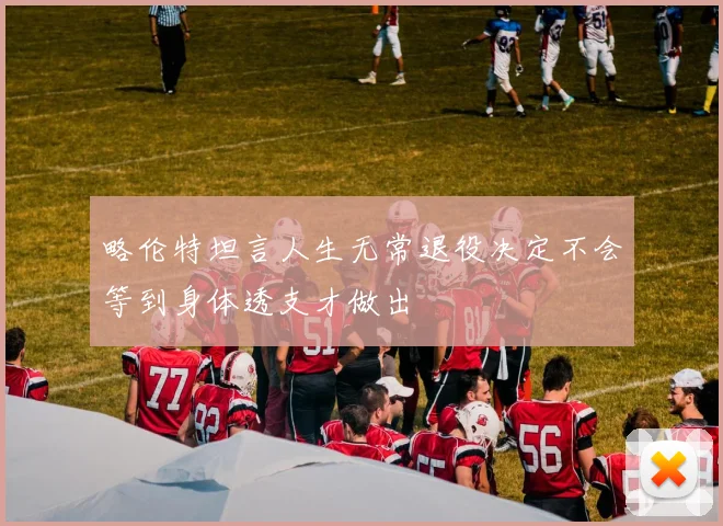 略伦特坦言人生无常退役决定不会等到身体透支才做出