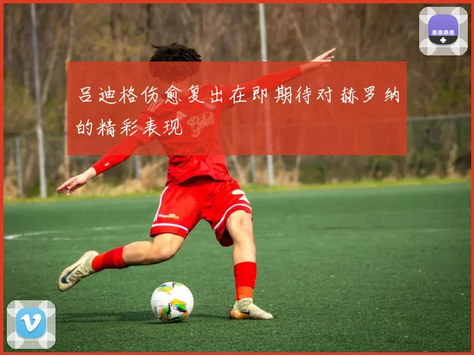 吕迪格伤愈复出在即期待对赫罗纳的精彩表现