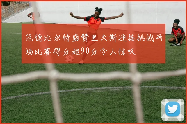 范德比尔特盛赞里夫斯迎接挑战两场比赛得分超90分令人惊叹