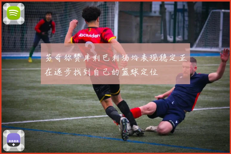 芬奇称赞库利巴利场均表现稳定正在逐步找到自己的篮球定位
