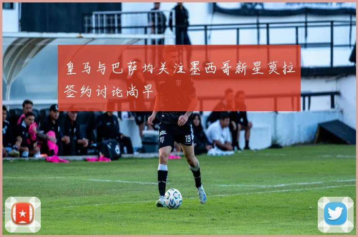 皇马与巴萨均关注墨西哥新星莫拉签约讨论尚早