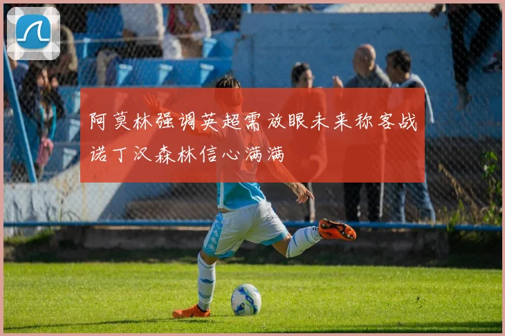 阿莫林强调英超需放眼未来称客战诺丁汉森林信心满满