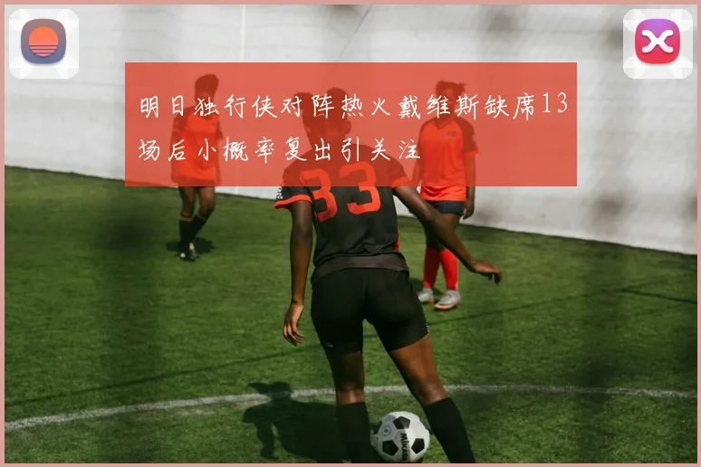 明日独行侠对阵热火戴维斯缺席13场后小概率复出引关注