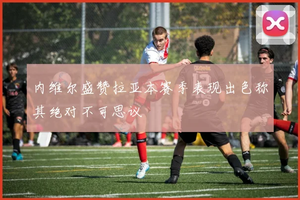 内维尔盛赞拉亚本赛季表现出色称其绝对不可思议