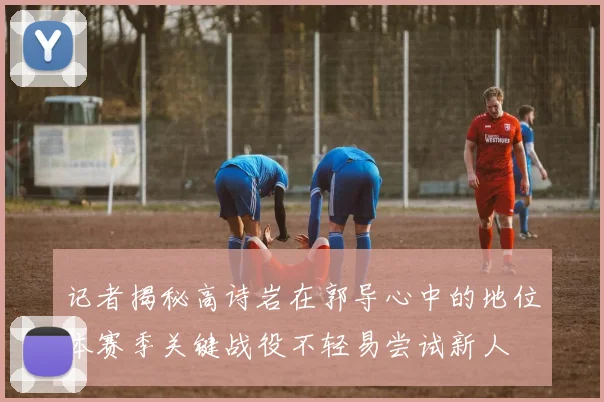 记者揭秘高诗岩在郭导心中的地位本赛季关键战役不轻易尝试新人
