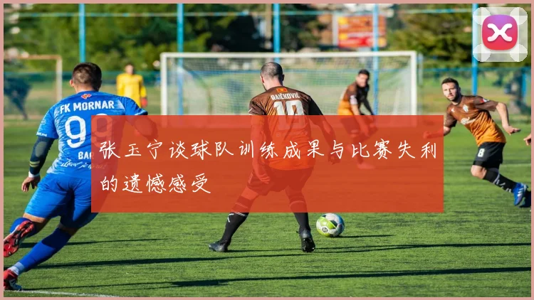 张玉宁谈球队训练成果与比赛失利的遗憾感受