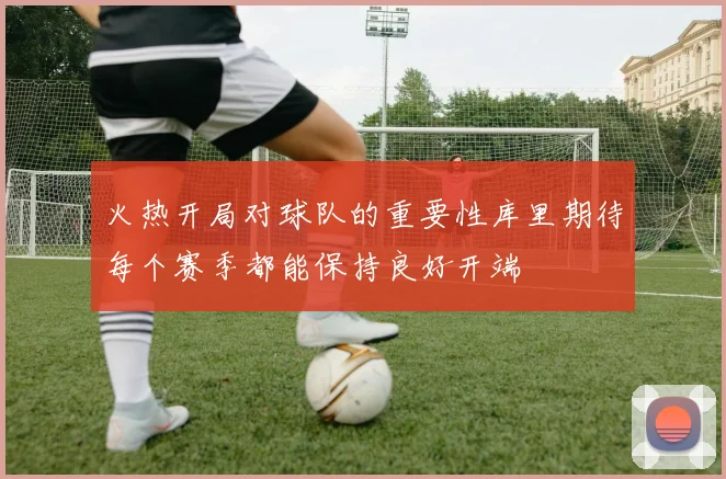 火热开局对球队的重要性库里期待每个赛季都能保持良好开端
