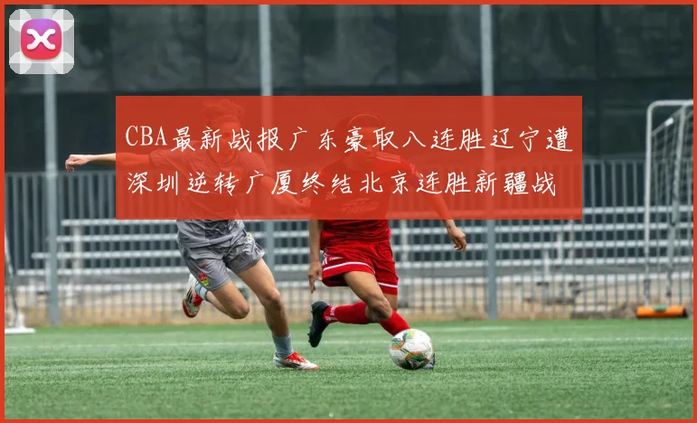 CBA最新战报广东豪取八连胜辽宁遭深圳逆转广厦终结北京连胜新疆战胜广州