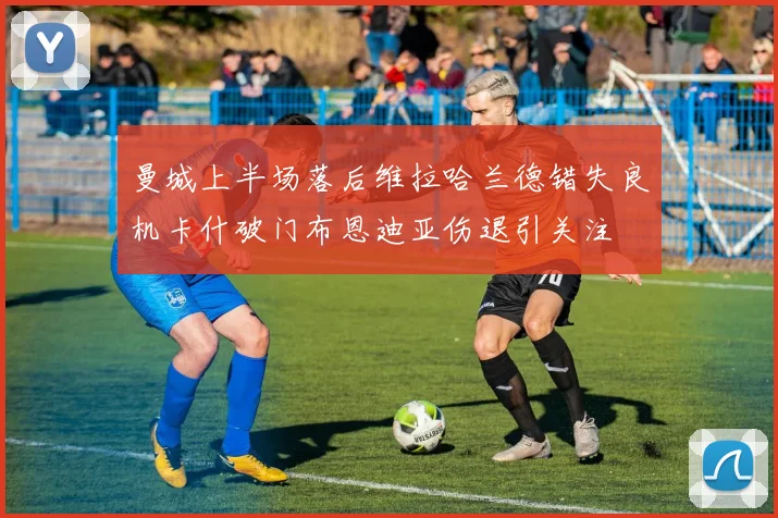 曼城上半场落后维拉哈兰德错失良机卡什破门布恩迪亚伤退引关注