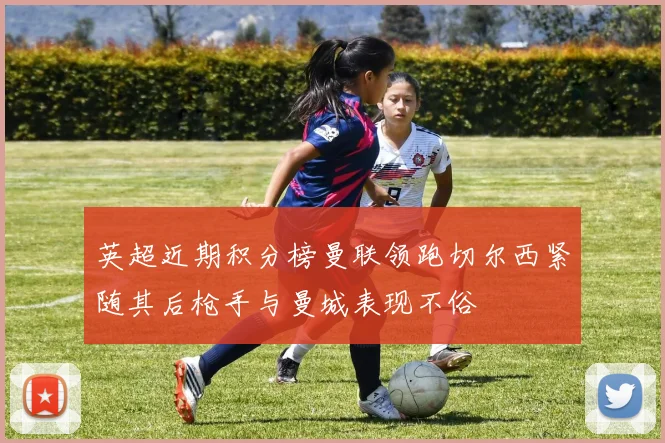 英超近期积分榜曼联领跑切尔西紧随其后枪手与曼城表现不俗