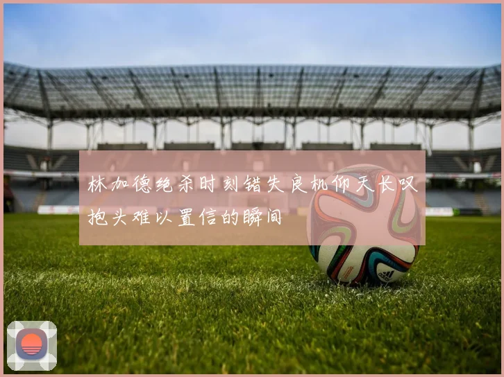 林加德绝杀时刻错失良机仰天长叹抱头难以置信的瞬间
