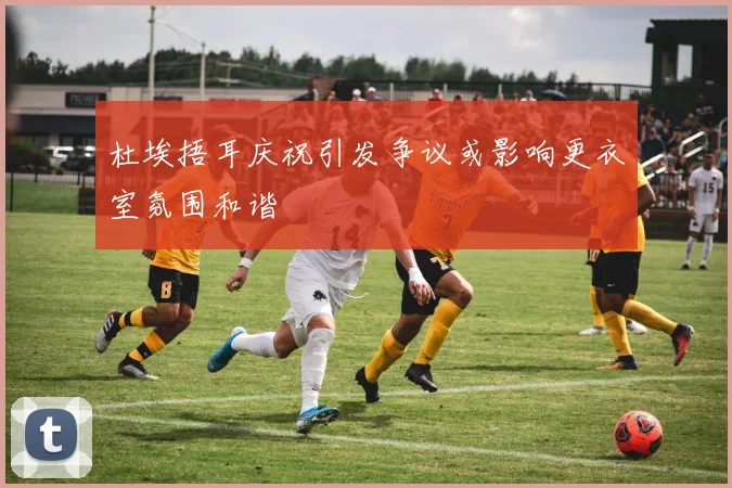 杜埃捂耳庆祝引发争议或影响更衣室氛围和谐
