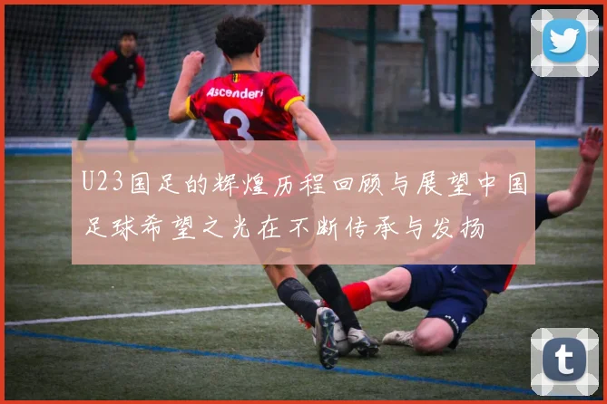 U23国足的辉煌历程回顾与展望中国足球希望之光在不断传承与发扬