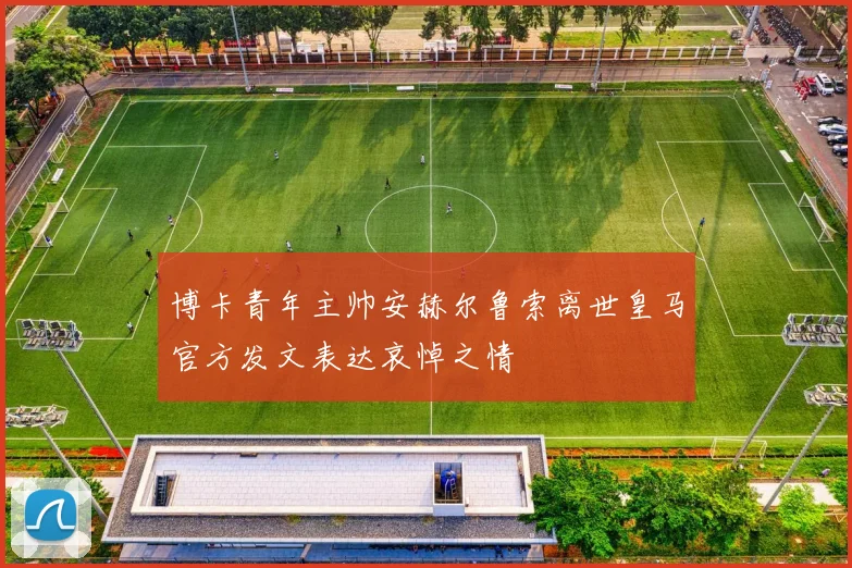 博卡青年主帅安赫尔鲁索离世皇马官方发文表达哀悼之情