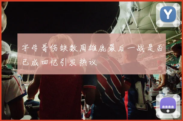 字母哥伤缺数周雄鹿最后一战是否已成回忆引发热议