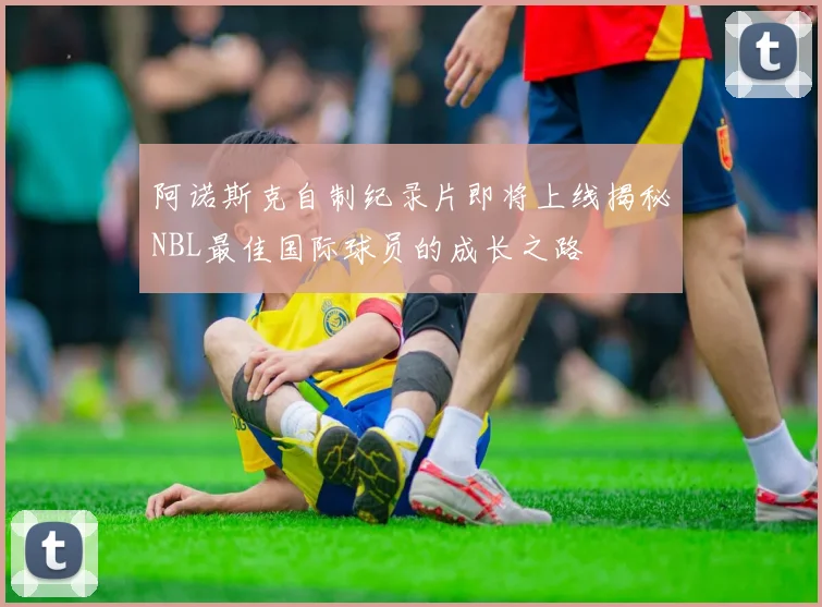 阿诺斯克自制纪录片即将上线揭秘NBL最佳国际球员的成长之路