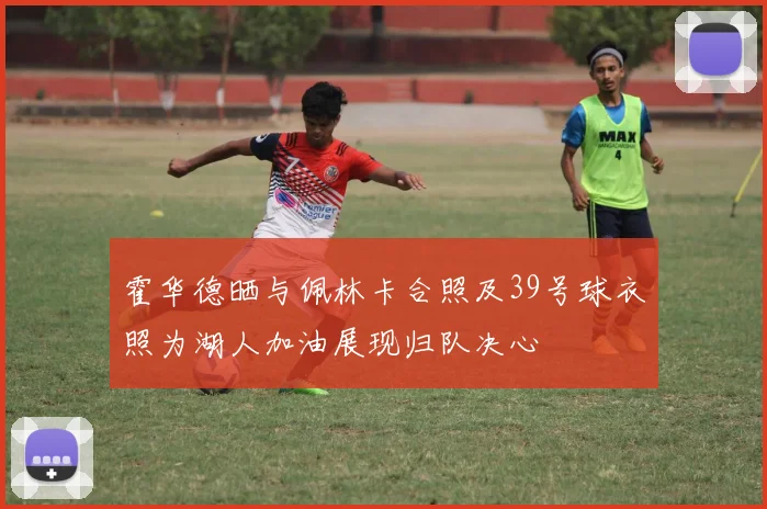 霍华德晒与佩林卡合照及39号球衣照为湖人加油展现归队决心
