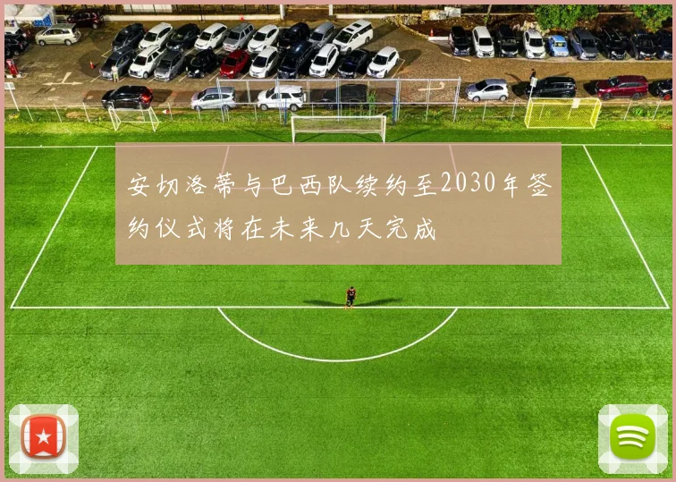 安切洛蒂与巴西队续约至2030年签约仪式将在未来几天完成