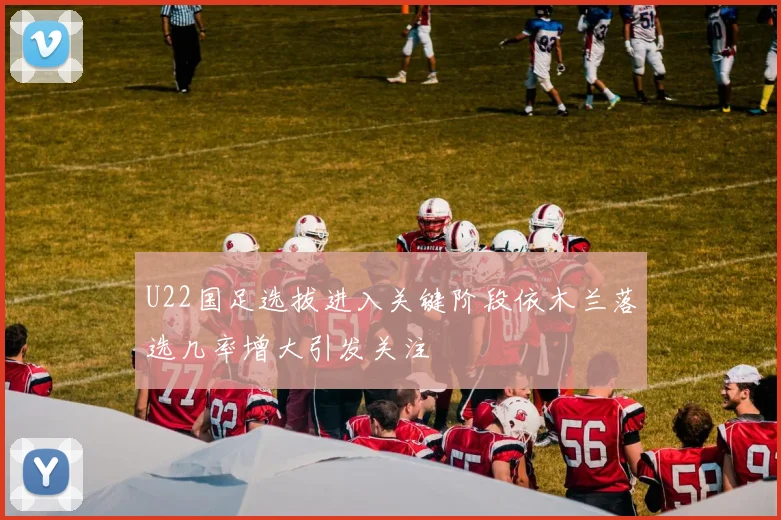 U22国足选拔进入关键阶段依木兰落选几率增大引发关注