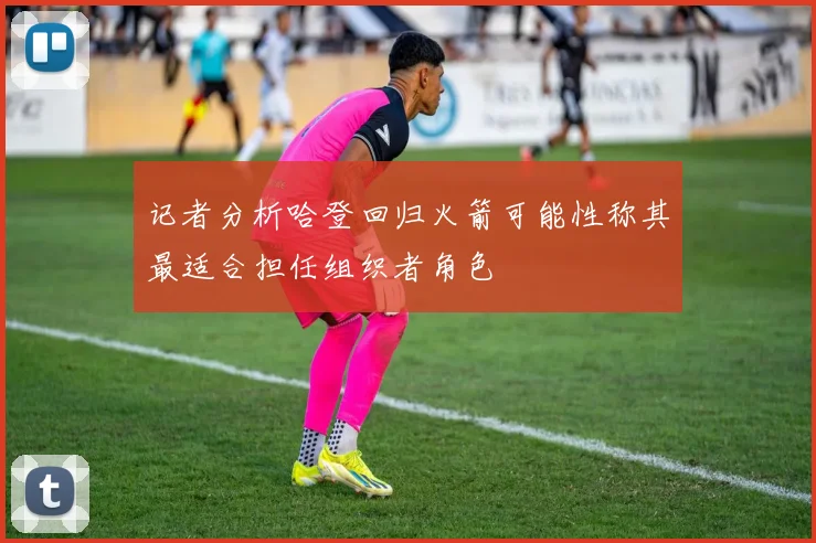记者分析哈登回归火箭可能性称其最适合担任组织者角色