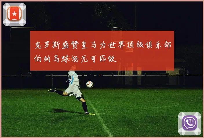 克罗斯盛赞皇马为世界顶级俱乐部伯纳乌球场无可匹敌