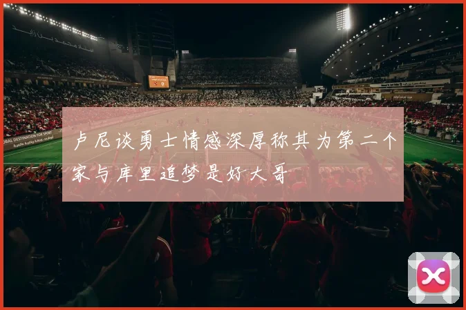 卢尼谈勇士情感深厚称其为第二个家与库里追梦是好大哥
