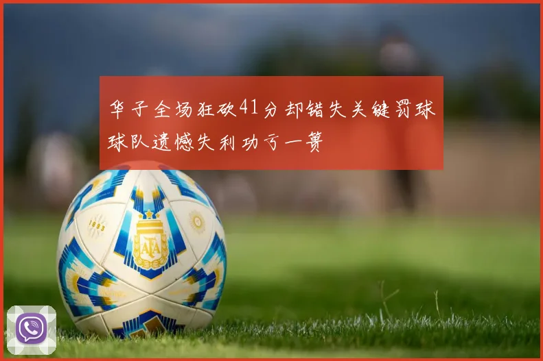 华子全场狂砍41分却错失关键罚球球队遗憾失利功亏一篑